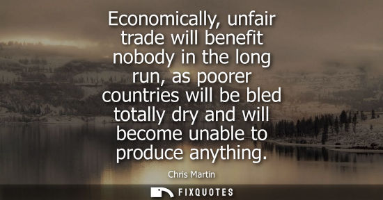 Small: Economically, unfair trade will benefit nobody in the long run, as poorer countries will be bled totall