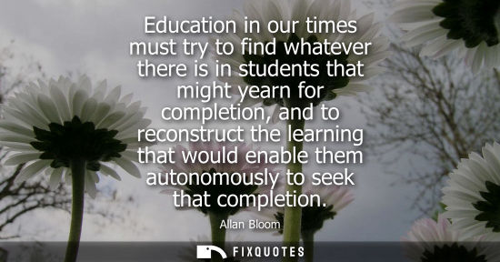 Small: Education in our times must try to find whatever there is in students that might yearn for completion, 