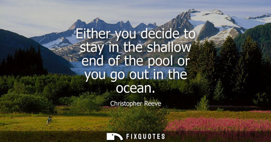 Small: Either you decide to stay in the shallow end of the pool or you go out in the ocean
