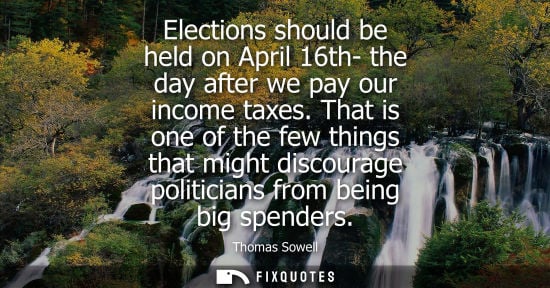 Small: Elections should be held on April 16th- the day after we pay our income taxes. That is one of the few t