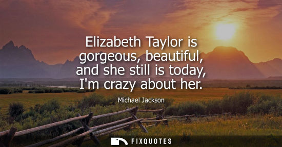 Small: Elizabeth Taylor is gorgeous, beautiful, and she still is today, Im crazy about her