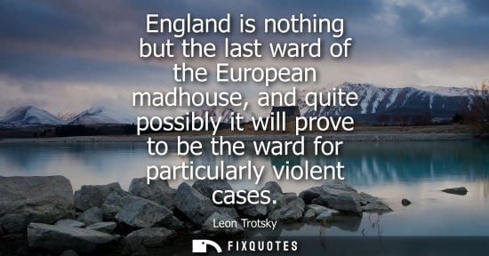Small: England is nothing but the last ward of the European madhouse, and quite possibly it will prove to be t