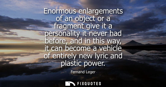 Small: Enormous enlargements of an object or a fragment give it a personality it never had before, and in this
