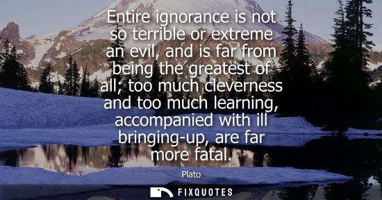 Small: Entire ignorance is not so terrible or extreme an evil, and is far from being the greatest of all too m
