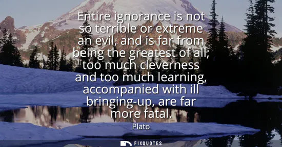 Small: Entire ignorance is not so terrible or extreme an evil, and is far from being the greatest of all too much cle