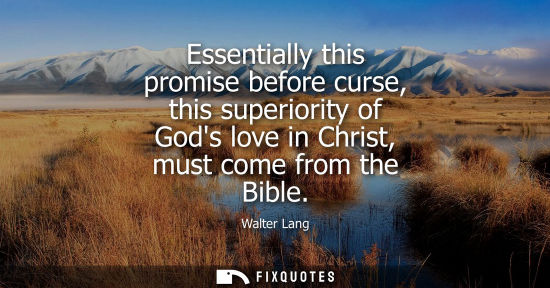 Small: Essentially this promise before curse, this superiority of Gods love in Christ, must come from the Bibl