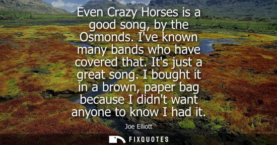 Small: Even Crazy Horses is a good song, by the Osmonds. Ive known many bands who have covered that. Its just 