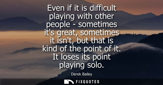 Small: Even if it is difficult playing with other people - sometimes its great, sometimes it isnt, but that is