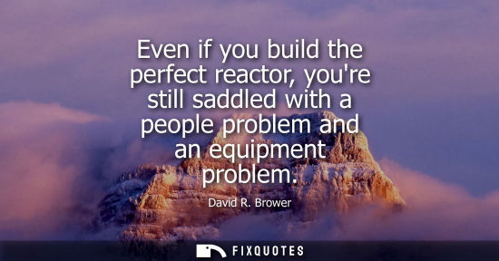 Small: Even if you build the perfect reactor, youre still saddled with a people problem and an equipment probl