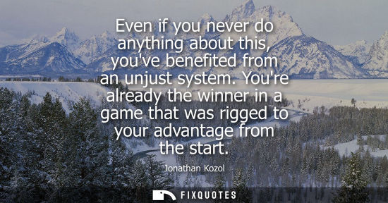 Small: Even if you never do anything about this, youve benefited from an unjust system. Youre already the winner in a