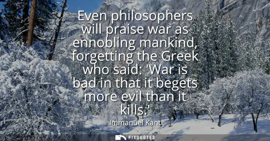 Small: Even philosophers will praise war as ennobling mankind, forgetting the Greek who said: War is bad in that it b