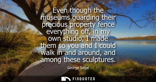 Small: Even though the museums guarding their precious property fence everything off, in my own studio, I made