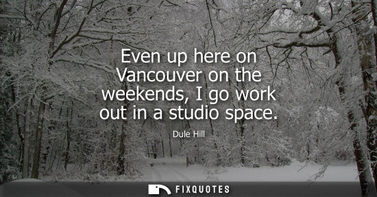 Small: Even up here on Vancouver on the weekends, I go work out in a studio space