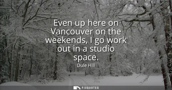 Small: Even up here on Vancouver on the weekends, I go work out in a studio space