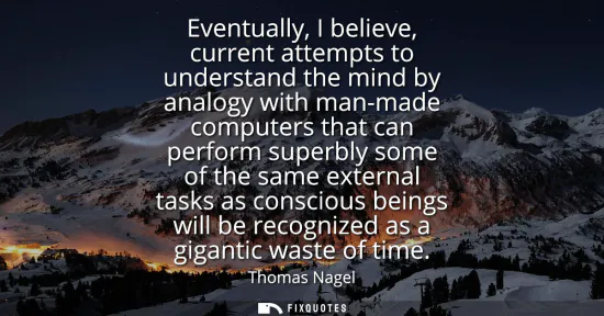 Small: Eventually, I believe, current attempts to understand the mind by analogy with man-made computers that can per