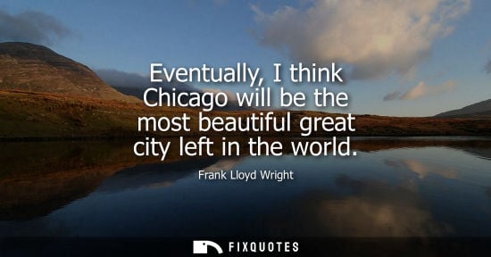 Small: Eventually, I think Chicago will be the most beautiful great city left in the world - Frank Lloyd Wright