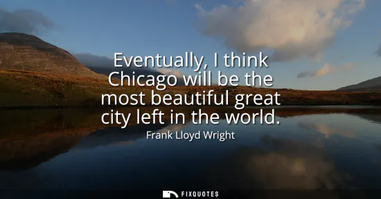 Small: Eventually, I think Chicago will be the most beautiful great city left in the world