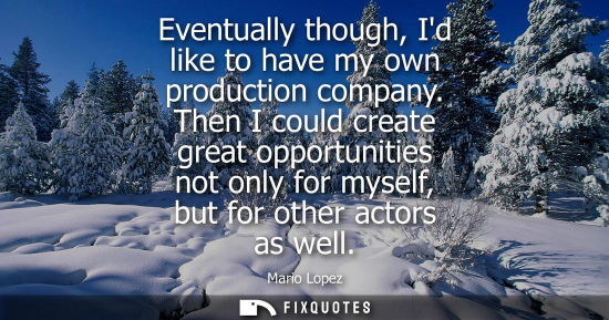 Small: Eventually though, Id like to have my own production company. Then I could create great opportunities n