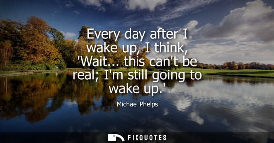 Small: Every day after I wake up, I think, Wait... this cant be real Im still going to wake up. - Michael Phelps