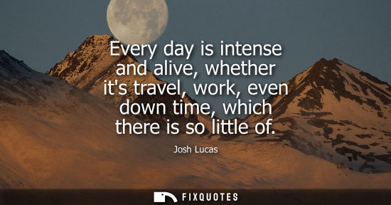 Small: Every day is intense and alive, whether its travel, work, even down time, which there is so little of