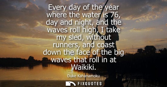 Small: Every day of the year where the water is 76, day and night, and the waves roll high, I take my sled, wi