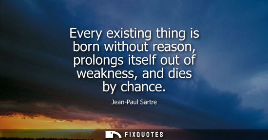 Small: Every existing thing is born without reason, prolongs itself out of weakness, and dies by chance