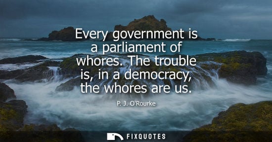 Small: Every government is a parliament of whores. The trouble is, in a democracy, the whores are us - P. J. ORourke