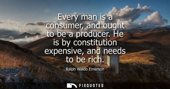 Small: Every man is a consumer, and ought to be a producer. He is by constitution expensive, and needs to be rich - R