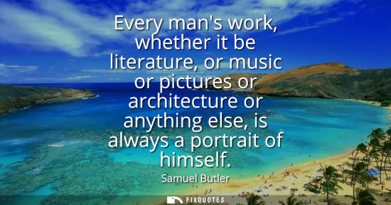 Small: Every mans work, whether it be literature, or music or pictures or architecture or anything else, is always a 