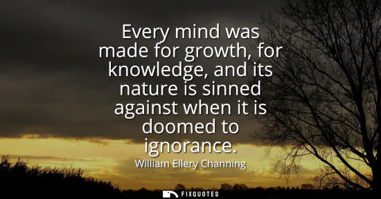 Small: Every mind was made for growth, for knowledge, and its nature is sinned against when it is doomed to ignorance