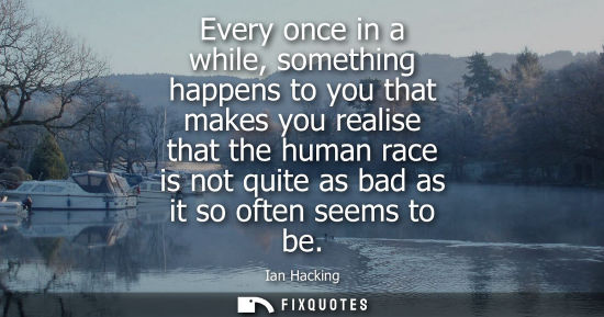 Small: Every once in a while, something happens to you that makes you realise that the human race is not quite