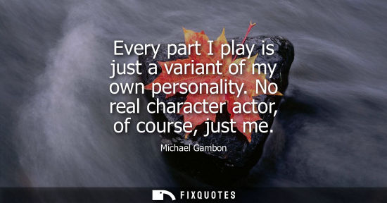 Small: Every part I play is just a variant of my own personality. No real character actor, of course, just me