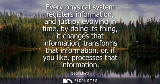 Small: Every physical system registers information, and just by evolving in time, by doing its thing, it chang