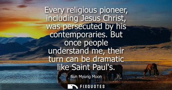 Small: Every religious pioneer, including Jesus Christ, was persecuted by his contemporaries. But once people underst
