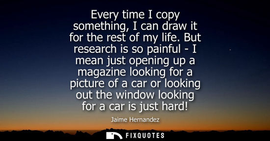 Small: Every time I copy something, I can draw it for the rest of my life. But research is so painful - I mean