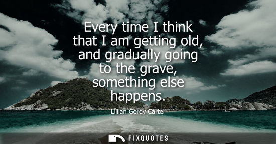 Small: Every time I think that I am getting old, and gradually going to the grave, something else happens
