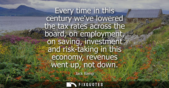 Small: Every time in this century weve lowered the tax rates across the board, on employment, on saving, inves