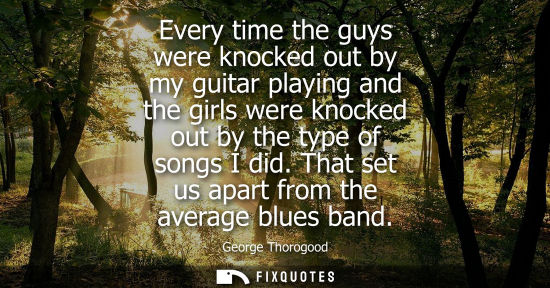 Small: Every time the guys were knocked out by my guitar playing and the girls were knocked out by the type of