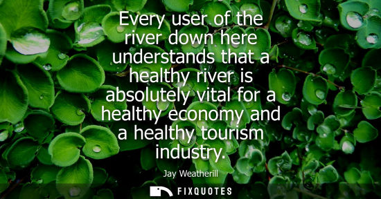 Small: Every user of the river down here understands that a healthy river is absolutely vital for a healthy ec