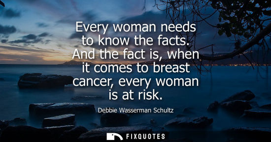 Small: Every woman needs to know the facts. And the fact is, when it comes to breast cancer, every woman is at