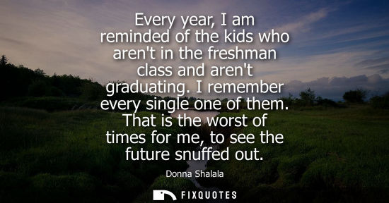 Small: Every year, I am reminded of the kids who arent in the freshman class and arent graduating. I remember 