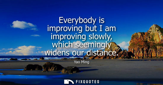 Small: Everybody is improving but I am improving slowly, which seemingly widens our distance