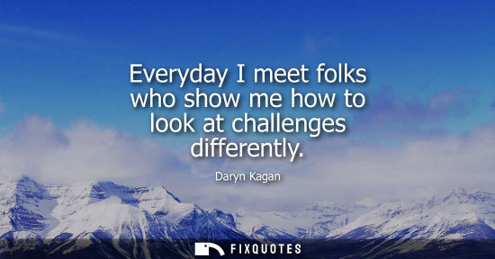 Small: Everyday I meet folks who show me how to look at challenges differently