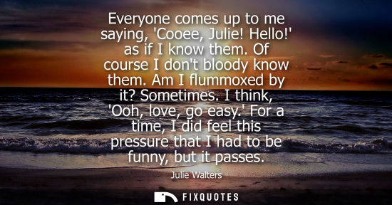 Small: Everyone comes up to me saying, Cooee, Julie! Hello! as if I know them. Of course I dont bloody know th