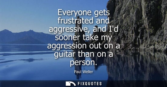 Small: Everyone gets frustrated and aggressive, and Id sooner take my aggression out on a guitar than on a per