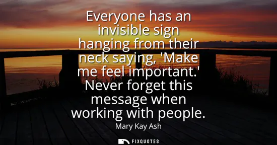 Small: Everyone has an invisible sign hanging from their neck saying, Make me feel important. Never forget this messa
