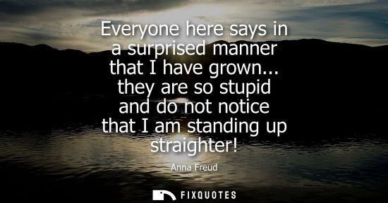 Small: Everyone here says in a surprised manner that I have grown... they are so stupid and do not notice that
