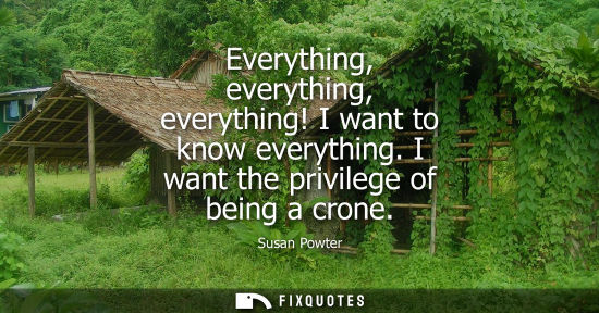 Small: Everything, everything, everything! I want to know everything. I want the privilege of being a crone