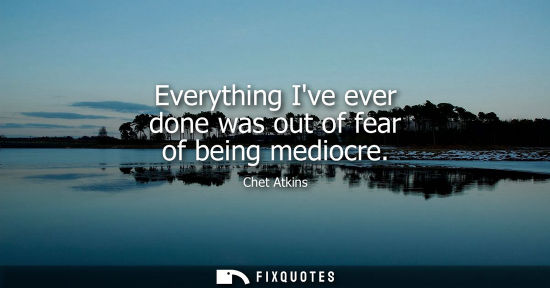 Small: Everything Ive ever done was out of fear of being mediocre
