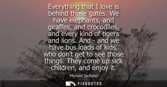 Small: Everything that I love is behind those gates. We have elephants, and giraffes, and crocodiles, and ever